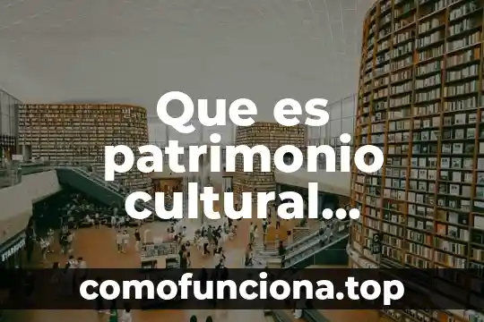 Patrimonio mundial de la humanidad que es 4 Que es patrimonio cultural nacional