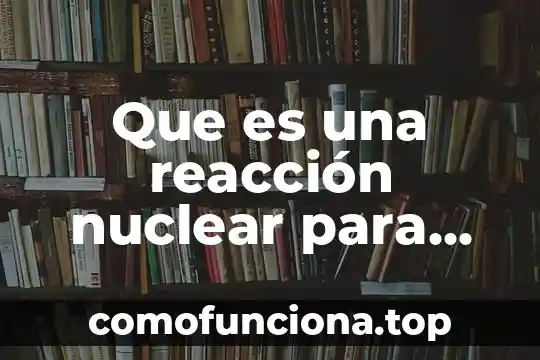 Que es el nucleo de una planta nuclear 7 Que es una reacción nuclear para niños