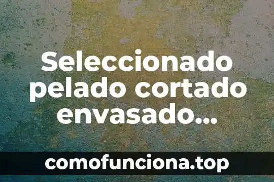 Que es envasado y sus tipos 4 Seleccionado pelado cortado envasado cocción qué es